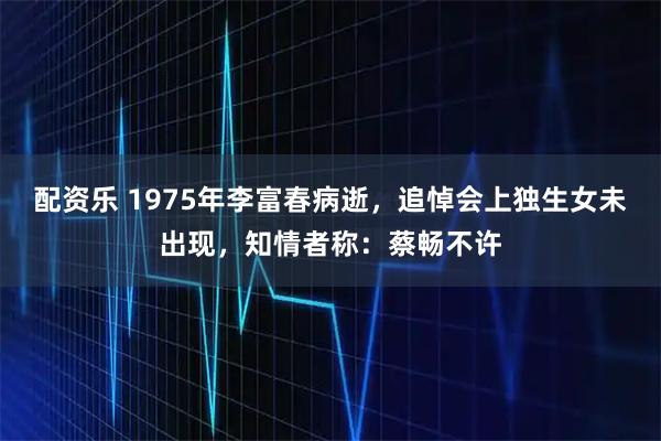配资乐 1975年李富春病逝，追悼会上独生女未出现，知情者称：蔡畅不许