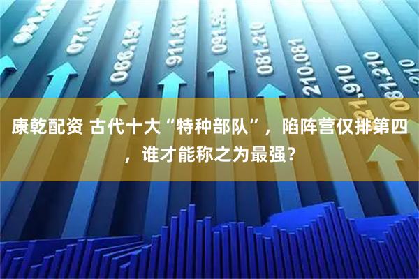 康乾配资 古代十大“特种部队”，陷阵营仅排第四，谁才能称之为最强？