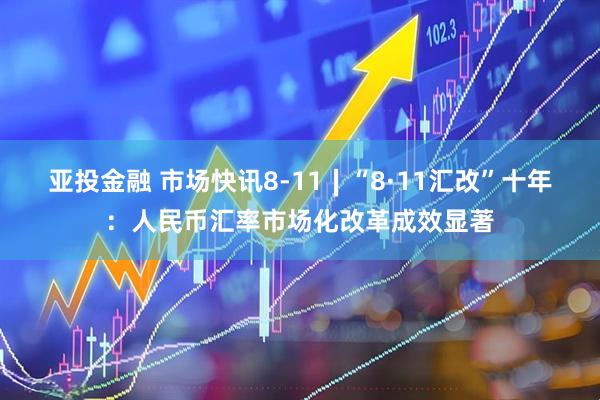 亚投金融 市场快讯8-11∣“8·11汇改”十年：人民币汇率市场化改革成效显著