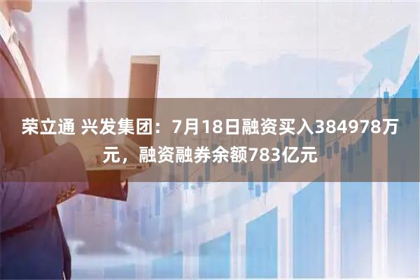 荣立通 兴发集团：7月18日融资买入384978万元，融资融券余额783亿元