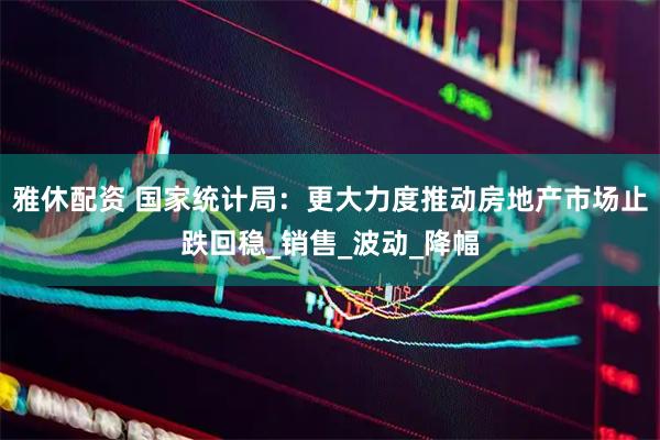 雅休配资 国家统计局：更大力度推动房地产市场止跌回稳_销售_波动_降幅