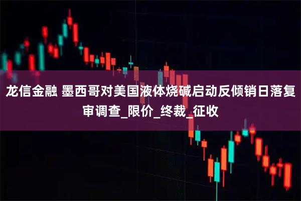 龙信金融 墨西哥对美国液体烧碱启动反倾销日落复审调查_限价_终裁_征收