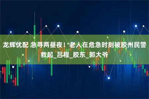 龙辉优配 急寻两昼夜！老人在危急时刻被胶州民警救起_吕程_胶东_郭大爷
