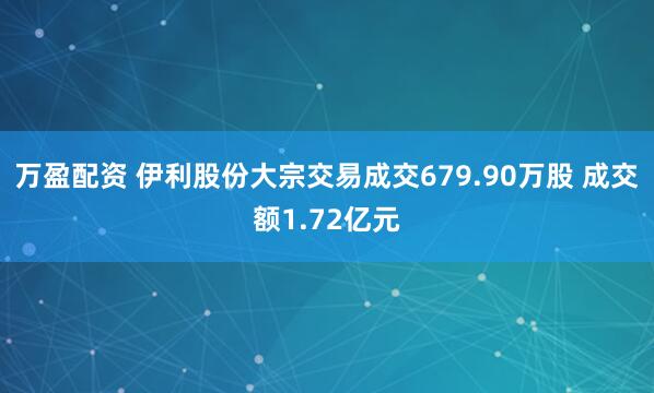 万盈配资 伊利股份大宗交易成交679.90万股 成交额1.72亿元